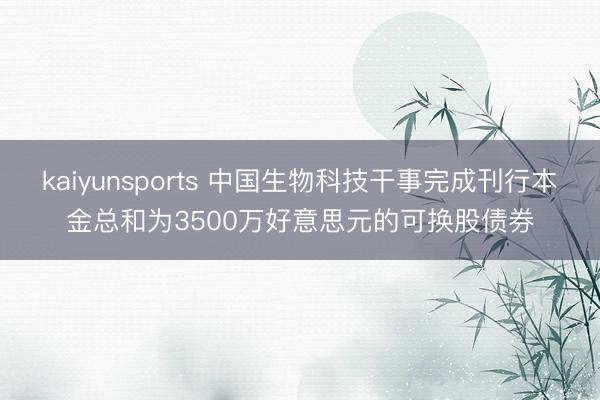 kaiyunsports 中国生物科技干事完成刊行本金总和为3500万好意思元的可换股债券