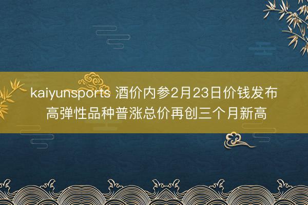 kaiyunsports 酒价内参2月23日价钱发布 高弹性品种普涨总价再创三个月新高