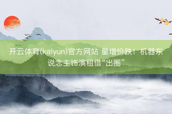 开云体育(kaiyun)官方网站 量增价跌！机器东说念主饰演租借“出圈”