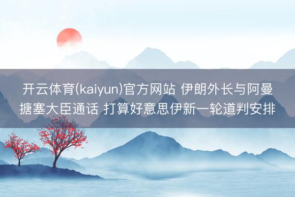 开云体育(kaiyun)官方网站 伊朗外长与阿曼搪塞大臣通话 打算好意思伊新一轮道判安排