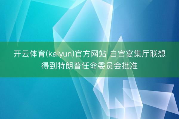 开云体育(kaiyun)官方网站 白宫宴集厅联想得到特朗普任命委员会批准