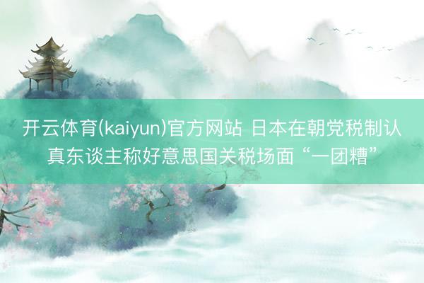 开云体育(kaiyun)官方网站 日本在朝党税制认真东谈主称好意思国关税场面 “一团糟”