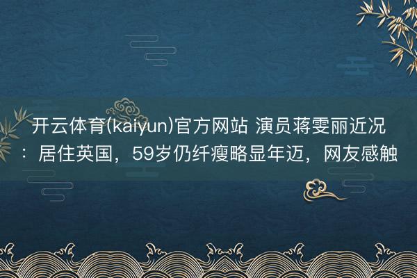 开云体育(kaiyun)官方网站 演员蒋雯丽近况：居住英国，59岁仍纤瘦略显年迈，网友感触