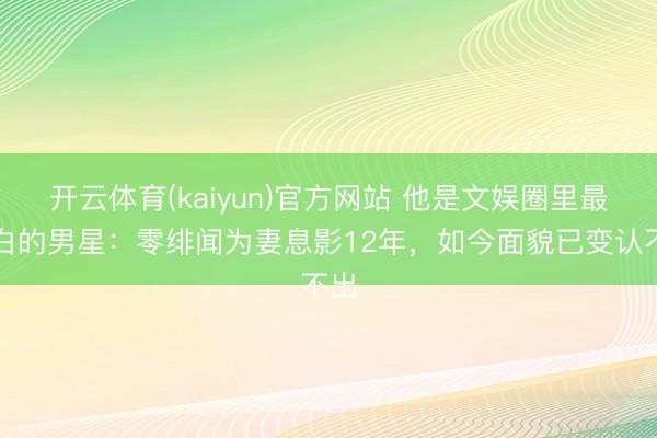 开云体育(kaiyun)官方网站 他是文娱圈里最清白的男星：零绯闻为妻息影12年，如今面貌已变认不出