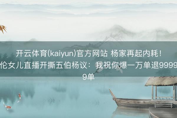 开云体育(kaiyun)官方网站 杨家再起内耗！杨伦女儿直播开撕五伯杨议：我祝你爆一万单退9999单
