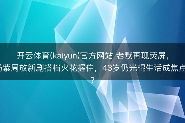 开云体育(kaiyun)官方网站 老默再现荧屏，杨紫周放新剧搭档火花握住，43岁仍光棍生活成焦点？
