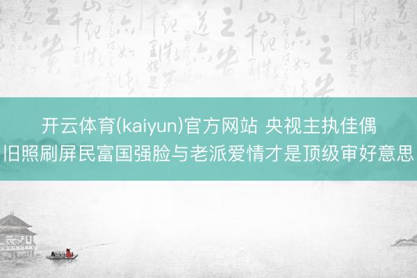 开云体育(kaiyun)官方网站 央视主执佳偶旧照刷屏民富国强脸与老派爱情才是顶级审好意思