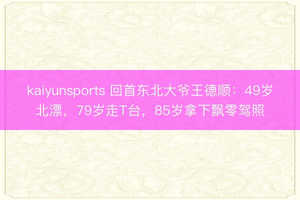 kaiyunsports 回首东北大爷王德顺：49岁北漂，79岁走T台，85岁拿下飘零驾照