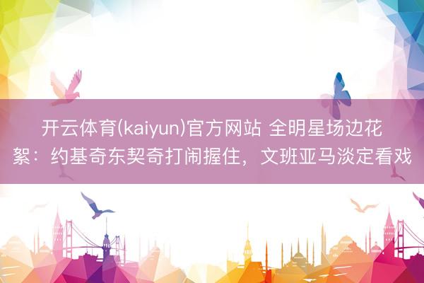 开云体育(kaiyun)官方网站 全明星场边花絮：约基奇东契奇打闹握住，文班亚马淡定看戏