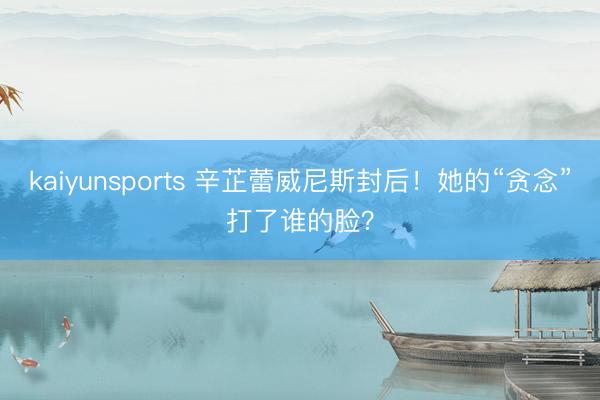 kaiyunsports 辛芷蕾威尼斯封后！她的“贪念”打了谁的脸？