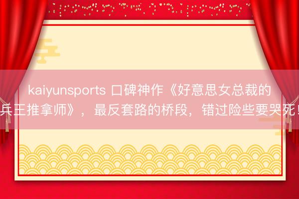 kaiyunsports 口碑神作《好意思女总裁的兵王推拿师》，最反套路的桥段，错过险些要哭死！