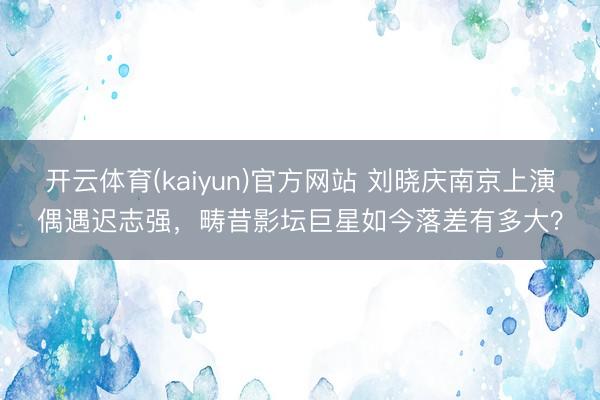 开云体育(kaiyun)官方网站 刘晓庆南京上演偶遇迟志强，畴昔影坛巨星如今落差有多大？