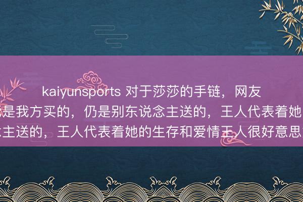 kaiyunsports 对于莎莎的手链，网友感叹是真幸福的符号，不论是我方买的，仍是别东说念主送的，王人代表着她的生存和爱情王人很好意思好