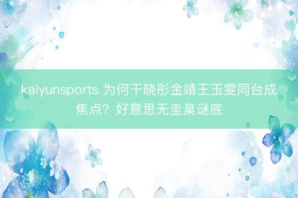 kaiyunsports 为何干晓彤金靖王玉雯同台成焦点？好意思无圭臬谜底