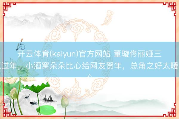 开云体育(kaiyun)官方网站 董璇佟丽娅三亚过年，小酒窝朵朵比心给网友贺年，总角之好太暖心