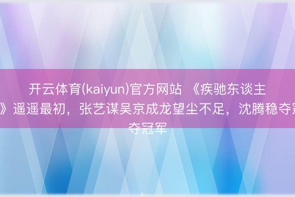开云体育(kaiyun)官方网站 《疾驰东谈主生3》遥遥最初，张艺谋吴京成龙望尘不足，沈腾稳夺冠军