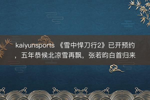 kaiyunsports 《雪中悍刀行2》已开预约,五年恭候北凉雪再飘,张若昀白首归来