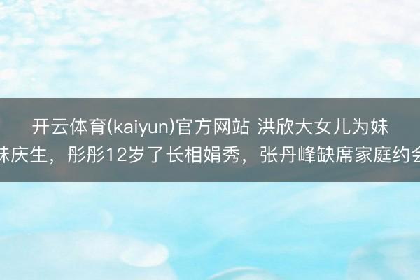 开云体育(kaiyun)官方网站 洪欣大女儿为妹妹庆生,彤彤12岁了长相娟秀,张丹峰缺席家庭约会