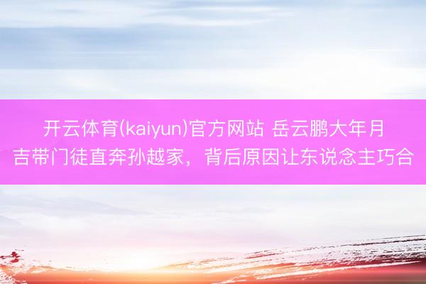 开云体育(kaiyun)官方网站 岳云鹏大年月吉带门徒直奔孙越家，背后原因让东说念主巧合