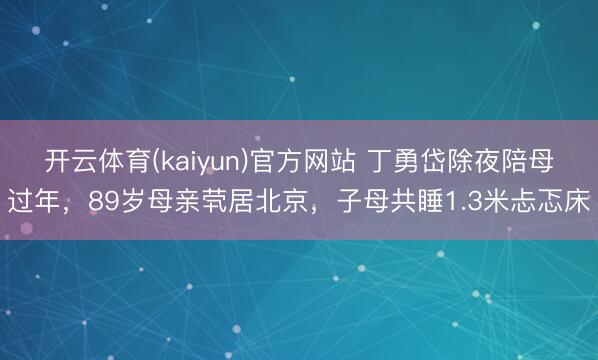开云体育(kaiyun)官方网站 丁勇岱除夜陪母过年，89岁母亲茕居北京，子母共睡1.3米忐忑床