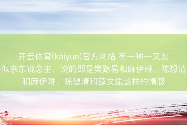开云体育(kaiyun)官方网站 有一种一又友，不是亲东说念主胜似亲东说念主，说的即是樊路易和麻伊琳、陈想清和薛文斌这样的情感