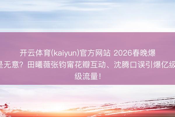 开云体育(kaiyun)官方网站 2026春晚爆款竟是无意？田曦薇张钧甯花瓣互动、沈腾口误引爆亿级流量！