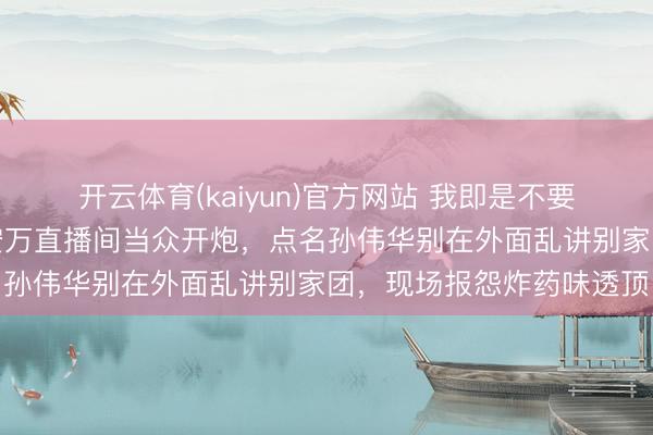 开云体育(kaiyun)官方网站 我即是不要工资，也要呆在安万，安万直播间当众开炮，点名孙伟华别在外面乱讲别家团，现场报怨炸药味透顶