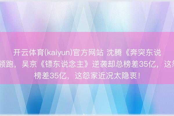 开云体育(kaiyun)官方网站 沈腾《奔突东说念主生3》16亿领跑，吴京《镖东说念主》逆袭却总榜差35亿，这怨家近况太隐衷！