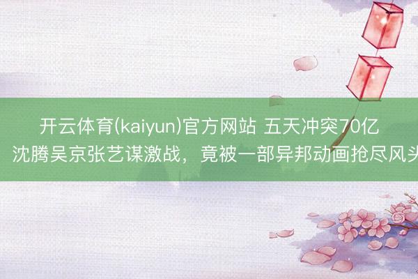 开云体育(kaiyun)官方网站 五天冲突70亿！沈腾吴京张艺谋激战，竟被一部异邦动画抢尽风头