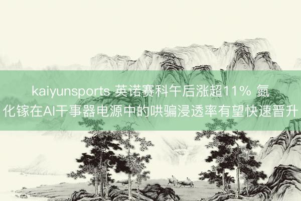 kaiyunsports 英诺赛科午后涨超11% 氮化镓在AI干事器电源中的哄骗浸透率有望快速晋升