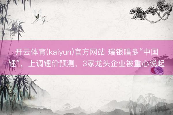 开云体育(kaiyun)官方网站 瑞银唱多“中国锂”，上调锂价预测，3家龙头企业被重心说起