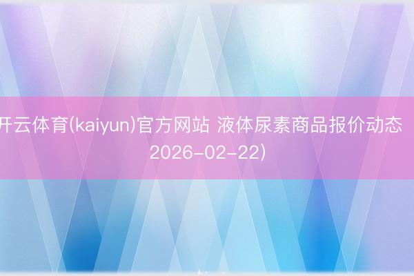 开云体育(kaiyun)官方网站 液体尿素商品报价动态（2026-02-22）