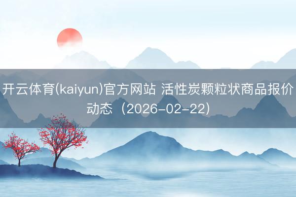 开云体育(kaiyun)官方网站 活性炭颗粒状商品报价动态（2026-02-22）