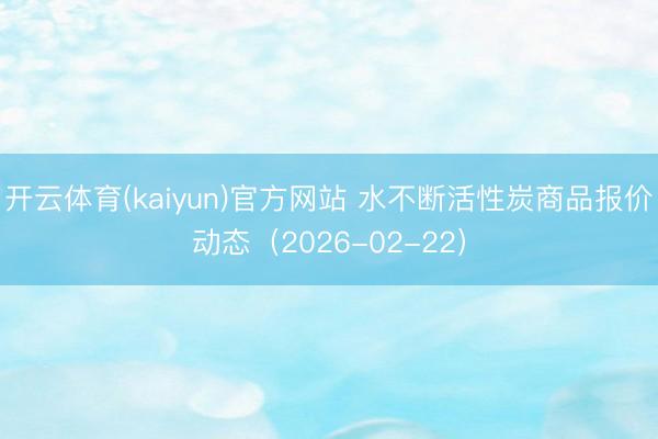 开云体育(kaiyun)官方网站 水不断活性炭商品报价动态（2026-02-22）
