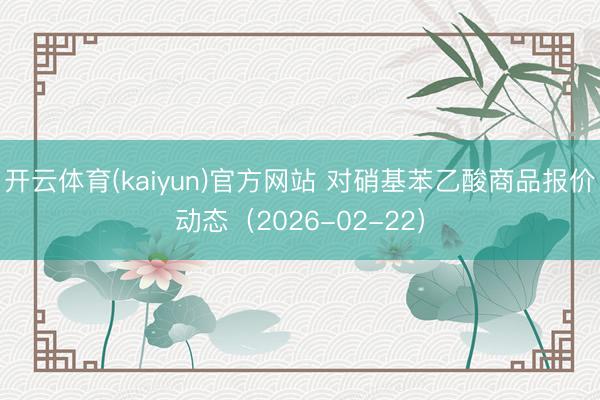 开云体育(kaiyun)官方网站 对硝基苯乙酸商品报价动态（2026-02-22）