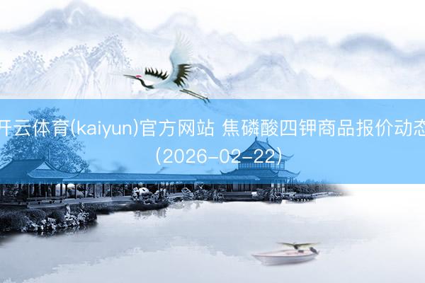 开云体育(kaiyun)官方网站 焦磷酸四钾商品报价动态（2026-02-22）