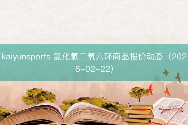 kaiyunsports 氯化氢二氧六环商品报价动态（2026-02-22）