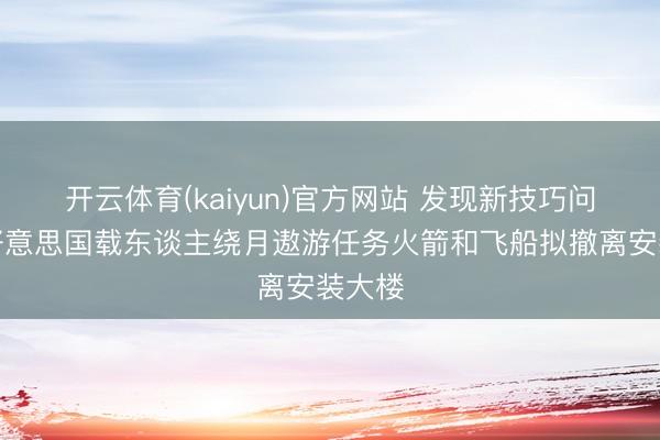 开云体育(kaiyun)官方网站 发现新技巧问题，好意思国载东谈主绕月遨游任务火箭和飞船拟撤离安装大楼