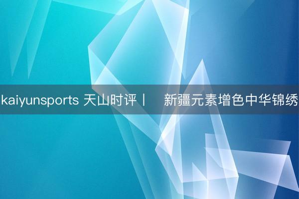 kaiyunsports 天山时评丨​新疆元素增色中华锦绣