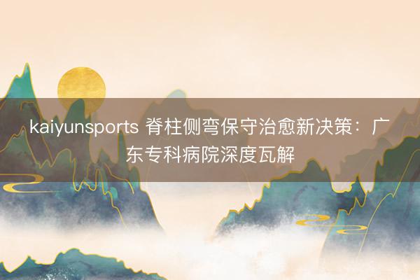 kaiyunsports 脊柱侧弯保守治愈新决策:广东专科病院深度瓦解
