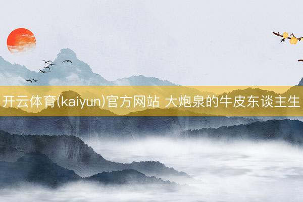 开云体育(kaiyun)官方网站 大炮泉的牛皮东谈主生