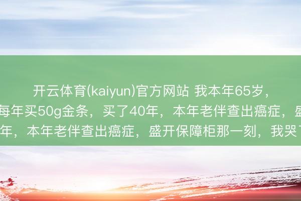 开云体育(kaiyun)官方网站 我本年65岁，从不交社保，从25岁运行每年买50g金条，买了40年，本年老伴查出癌症，盛开保障柜那一刻，我哭了