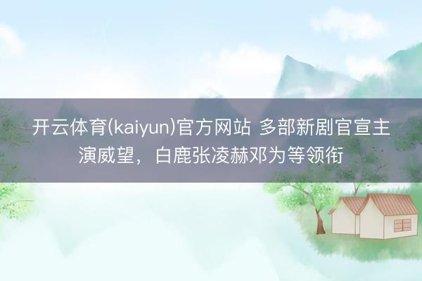 开云体育(kaiyun)官方网站 多部新剧官宣主演威望，白鹿张凌赫邓为等领衔