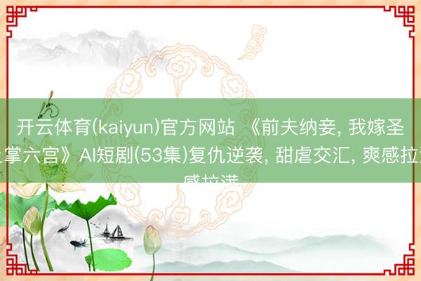 开云体育(kaiyun)官方网站 《前夫纳妾， 我嫁圣上掌六宫》AI短剧(53集)复仇逆袭， 甜虐交汇， 爽感拉满