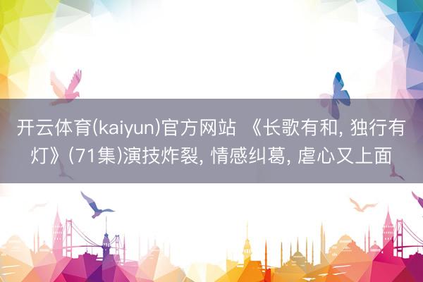 开云体育(kaiyun)官方网站 《长歌有和， 独行有灯》(71集)演技炸裂， 情感纠葛， 虐心又上面