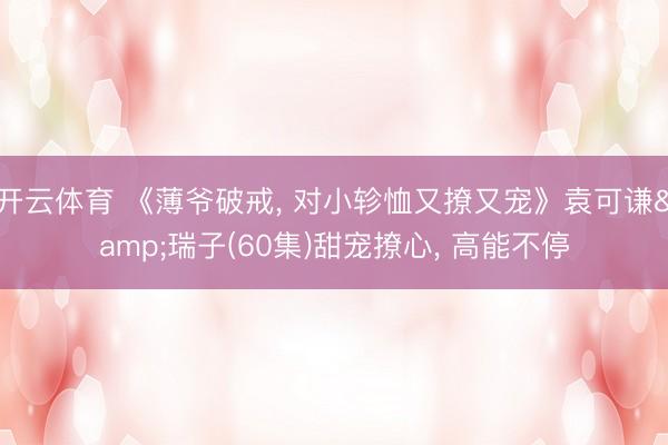 开云体育 《薄爷破戒， 对小轸恤又撩又宠》袁可谦&瑞子(60集)甜宠撩心， 高能不停