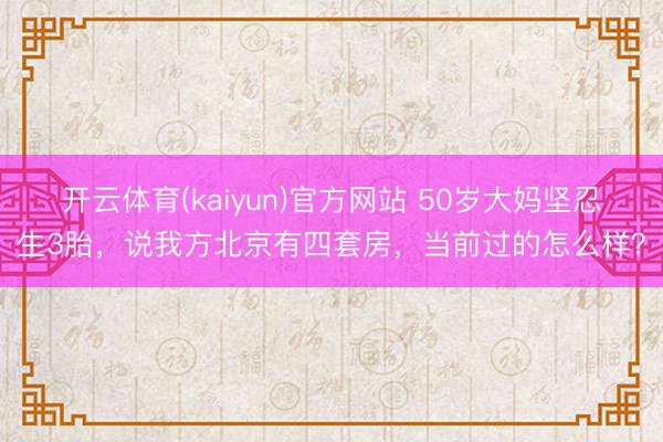 开云体育(kaiyun)官方网站 50岁大妈坚忍生3胎，说我方北京有四套房，当前过的怎么样？