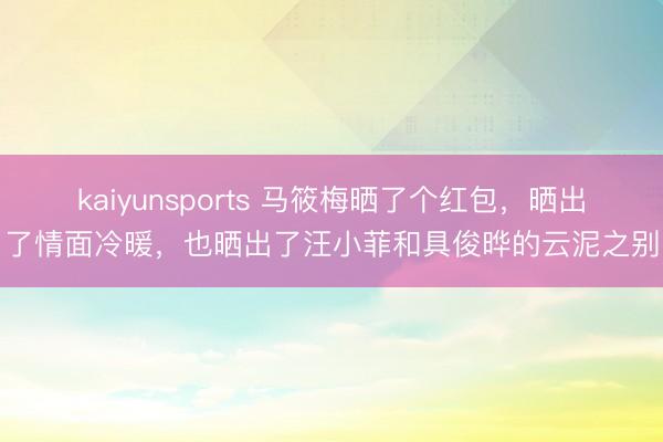kaiyunsports 马筱梅晒了个红包，晒出了情面冷暖，也晒出了汪小菲和具俊晔的云泥之别
