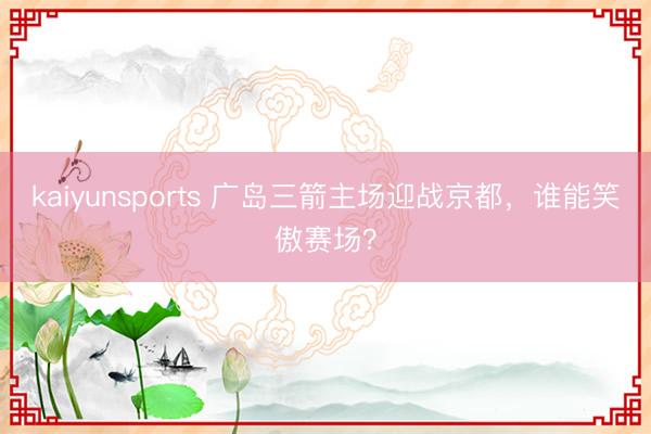 kaiyunsports 广岛三箭主场迎战京都,谁能笑傲赛场?