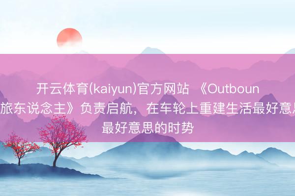 开云体育(kaiyun)官方网站 《Outbound / 拾光旅东说念主》负责启航，在车轮上重建生活最好意思的时势